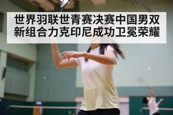 世界羽联世青赛决赛中国男双新组合力克印尼成功卫冕荣耀