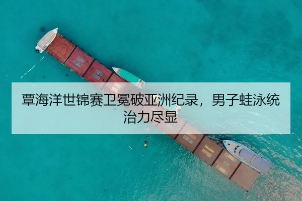覃海洋世锦赛卫冕破亚洲纪录，男子蛙泳统治力尽显