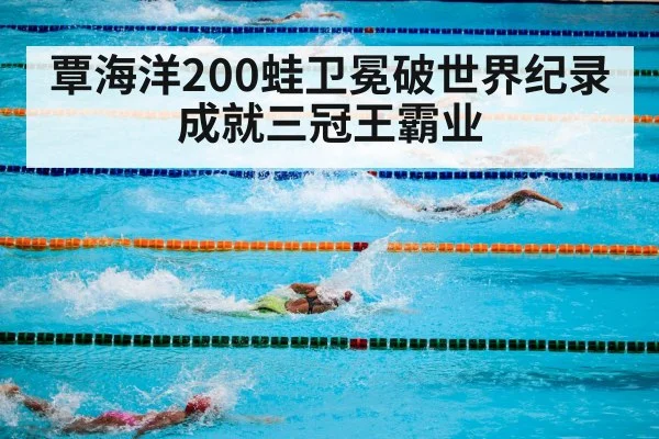 覃海洋200蛙卫冕破世界纪录成就三冠王霸业