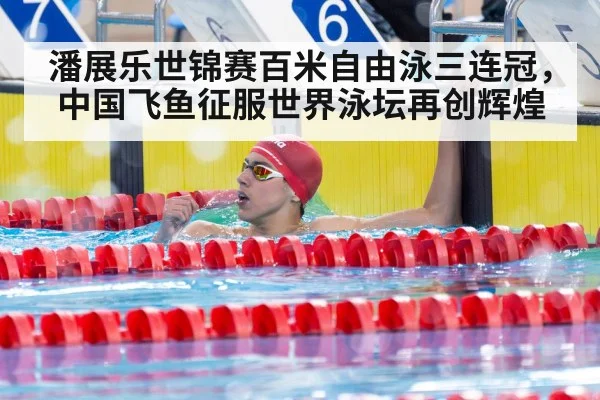 潘展乐世锦赛百米自由泳三连冠，中国飞鱼征服世界泳坛再创辉煌
