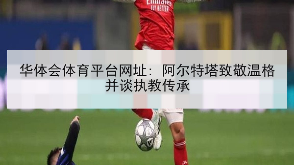 华体会体育平台网址: 阿尔特塔致敬温格并谈执教传承 华体会体育平台网址: 阿尔特塔致敬温格并谈执教传承