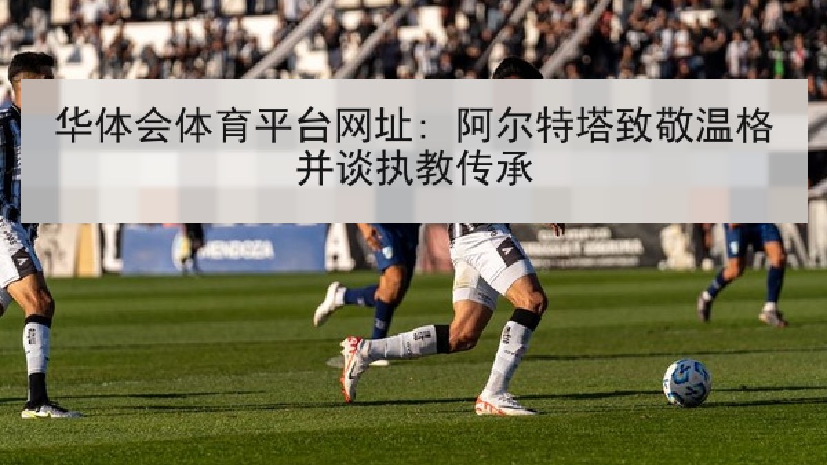 华体会体育平台网址: 阿尔特塔致敬温格并谈执教传承 华体会体育平台网址: 阿尔特塔致敬温格并谈执教传承